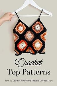 Crochet Top Patterns How To Crochet Your Own Summer Crochet Tops The Ultimate Guide To Crochet Tops