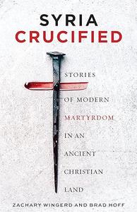 Syria Crucified Stories of Modern Martyrdom in an Ancient Christian Land