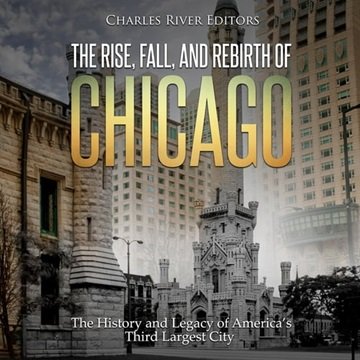 The Rise, Fall, and Rebirth of Chicago: The History and Legacy of America's Third Largest City [A...