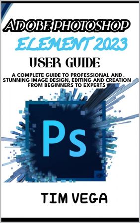 Adobe Photoshop Element 2023 User Guide: a Complete Guide to Professional and Stunning Image Design