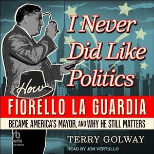 I Never Did Like Politics: How Fiorello La Guardia Became America's Mayor, and Why He Still Matte...