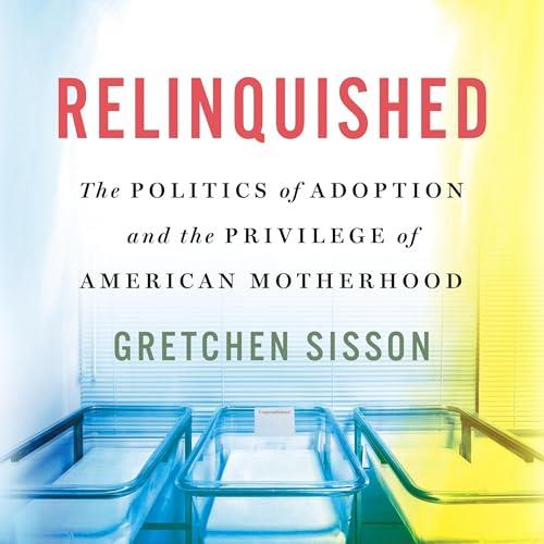 Relinquished The Politics of Adoption and the Privilege of American Motherhood [Audiobook]