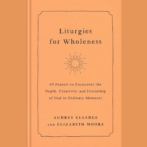 Liturgies for Wholeness 60 Prayers to Encounter the Depth, Creativity, and Friendship of God in Ordinary Moments [Audiobook]