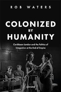 Colonized by Humanity Caribbean London and the Politics of Integration at the End of Empire