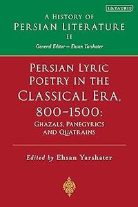 Persian Lyric Poetry in the Classical Era, 800–1500 Ghazals, Panegyrics and Quatrains A History of Persian Literature