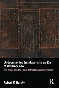 Undocumented Immigrants in an Era of Arbitrary Law The Flight and the Plight of People Deemed 'Illegal'