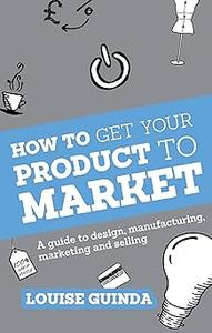 How to Get Your Product to Market A guide to design, manufacturing, marketing and selling