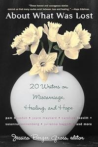 About What Was Lost Twenty Writers on Miscarriage, Healing, and Hope