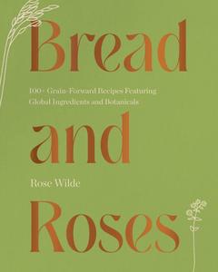 Bread and Roses 100+ Grain Forward Recipes featuring Global Ingredients and Botanicals
