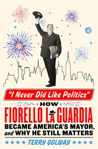 I Never Did Like Politics How Fiorello La Guardia Became America's Mayor, and Why He Still Matters