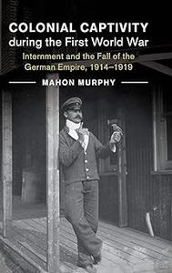 Colonial Captivity during the First World War Internment and the Fall of the German Empire, 1914–1919