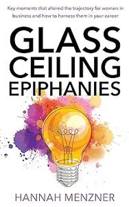 Glass Ceiling Epiphanies Key Moments That Altered the Trajectory for Women in Business and How to Harness Them in Your Career
