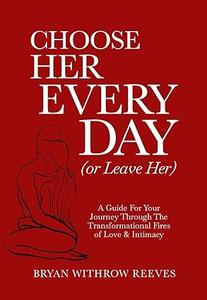 Choose Her Every Day (Or Leave Her) A Guide For Your Journey Through The Transformational Fires Of Love & Intimacy