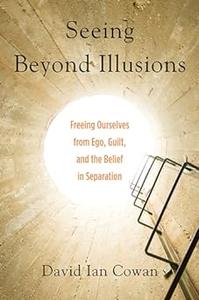 Seeing Beyond Illusions Freeing Ourselves from Ego, Guilt, and the Belief in Separation