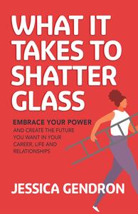 What It Takes to Shatter Glass Embrace Your Power and Create the Future You Want in Your Career, Life and Relationships