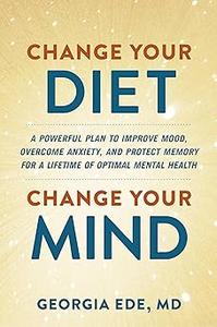 Change Your Diet, Change Your Mind A Powerful Plan to Improve Mood, Overcome Anxiety, and Protect Memory for a Lifetime