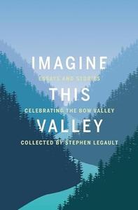 Imagine This Valley Essays and Stories Celebrating the Bow Valley