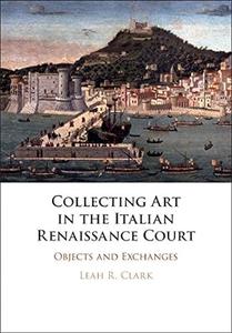 Collecting Art in the Italian Renaissance Court Objects and Exchanges