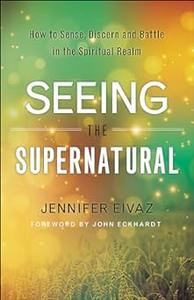 Seeing the Supernatural How to Sense, Discern and Battle in the Spiritual Realm