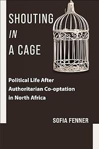 Shouting in a Cage Political Life After Authoritarian Co–optation in North Africa