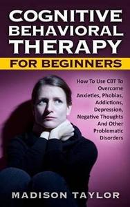 Cognitive Behavioral Therapy for Beginners How to Use CBT to Overcome Anxieties, Phobias, Addictions, Depression, Negative Tho