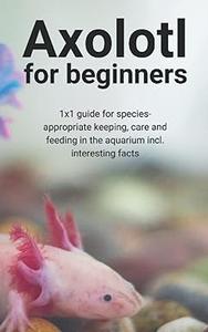 Axolotl for beginners 1x1 guide for species–appropriate keeping, care and feeding in the aquarium incl. interesting facts