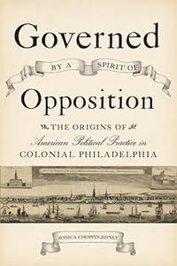 Governed by a Spirit of Opposition The Origins of American Political Practice in Colonial Philadelphia