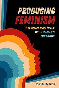 Producing Feminism Television Work in the Age of Women's Liberation