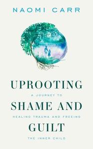 Uprooting Shame And Guilt A Journey To Healing Trauma And Freeing The Inner Child