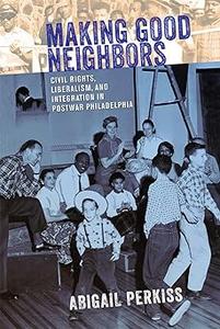 Making Good Neighbors Civil Rights, Liberalism, and Integration in Postwar Philadelphia
