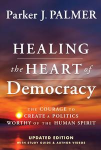 Healing the Heart of Democracy The Courage To Create a Politics Worthy Of The Human Spirit