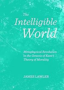 The Intelligible World Metaphysical Revolution in the Genesis of Kant's Theory of Morality