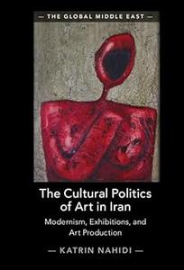 The Cultural Politics of Art in Iran Modernism, Exhibitions, and Art Production