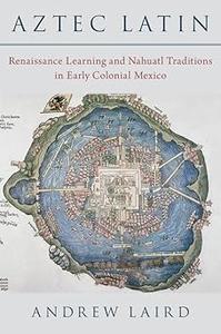 Aztec Latin Renaissance Learning and Nahuatl Traditions in Early Colonial Mexico