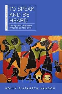 To Speak and Be Heard Seeking Good Government in Uganda, ca. 1500-2015