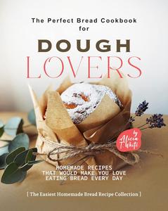 The Perfect Bread Cookbook for Dough Lovers Homemade Recipes that Would Make You Love Eating Bread Every Day
