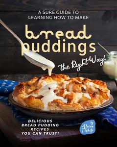 A Sure Guide to Learning How to Make Bread Puddings the Right Way! Delicious Bread Pudding Recipes You Can Trust!