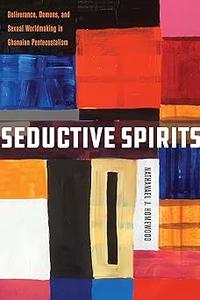 Seductive Spirits Deliverance, Demons, and Sexual Worldmaking in Ghanaian Pentecostalism