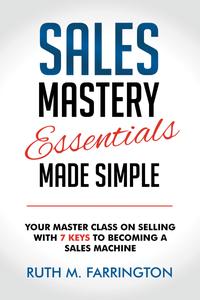 Sales Mastery Essentials Made Simple Your Master Class on Selling with 7 Keys to Becoming a Sales Machine
