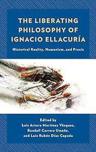 The Liberating Philosophy of Ignacio Ellacuría Historical Reality, Humanism, and Praxis