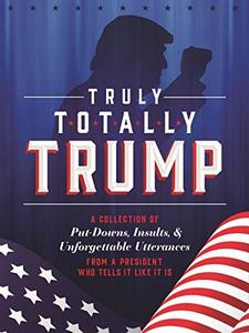 Truly Totally Trump A Collection of Put–Downs, Insults & Unforgettable Utterances from a President Who Tells It Like It Is