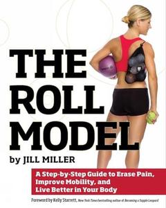 The Roll Model A Step–by–Step Guide to Erase Pain, Improve Mobility, and Live Better in Your Body