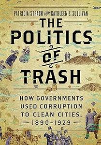 The Politics of Trash How Governments Used Corruption to Clean Cities, 1890–1929