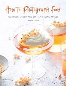 How to Photograph Food Compose, Shoot, and Edit Appetizing Images (2024)