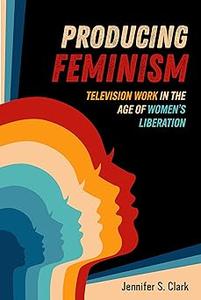 Producing Feminism Television Work in the Age of Women's Liberation (Volume 6)