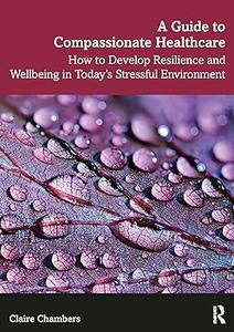 A Guide to Compassionate Healthcare How to Develop Resilience and Wellbeing in Today's Stressful Environment