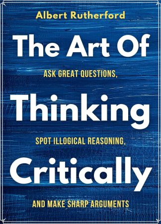 The Art of Thinking Critically: Ask Great Questions, Spot Illogical Reasoning, and Make Sharp Arguments