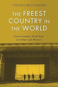 The Freest Country in the World East Germany’s Final Year in Culture and Memory