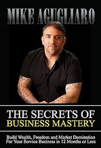 The Secrets of Business Mastery Build Wealth, Freedom and Market Domination in 12 Months or Less