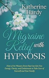 Migraine Relief with Hypnosis How a Few Minutes Every Day Can Give You Energy, Clarity, and Enthusiasm to Take Care of